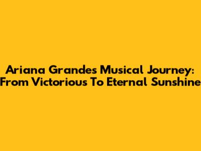Ariana Grande's Musical Journey: From 'Victorious' To 'Eternal Sunshine'