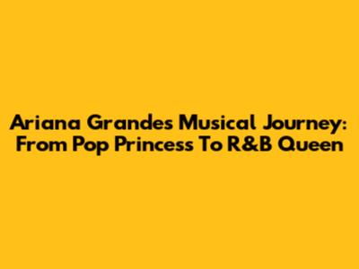Ariana Grande's Musical Journey: From Pop Princess To R&B Queen
