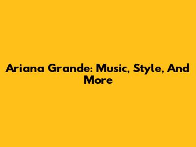 Ariana Grande: Music, Style, And More