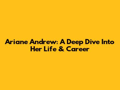 Ariane Andrew: A Deep Dive Into Her Life & Career