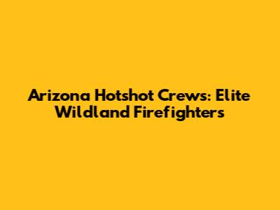 Arizona Hotshot Crews: Elite Wildland Firefighters