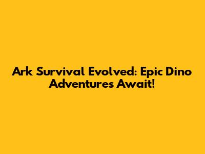 Ark Survival Evolved: Epic Dino Adventures Await!