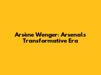 Arsène Wenger: Arsenal's Transformative Era