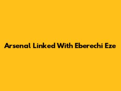Arsenal Linked With Eberechi Eze