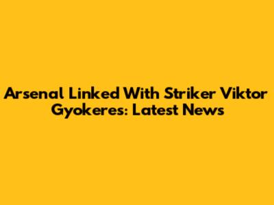 Arsenal Linked With Striker Viktor Gyokeres: Latest News