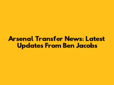 Arsenal Transfer News: Latest Updates From Ben Jacobs