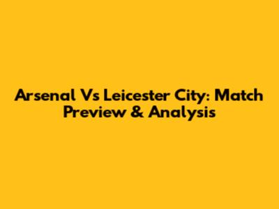 Arsenal Vs Leicester City: Match Preview & Analysis