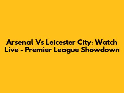 Arsenal Vs Leicester City: Watch Live - Premier League Showdown
