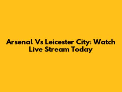 Arsenal Vs Leicester City: Watch Live Stream Today