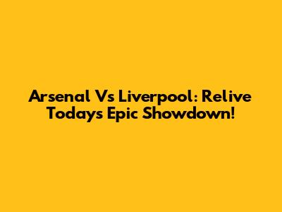 Arsenal Vs Liverpool: Relive Today's Epic Showdown!