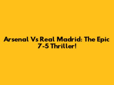 Arsenal Vs Real Madrid: The Epic 7-5 Thriller!