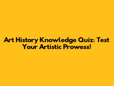 Art History Knowledge Quiz: Test Your Artistic Prowess!