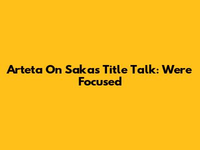 Arteta On Saka's Title Talk: "We're Focused"