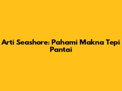Arti Seashore: Pahami Makna Tepi Pantai
