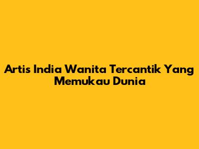 Artis India Wanita Tercantik Yang Memukau Dunia