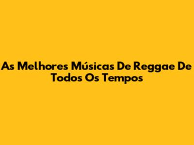 As Melhores Músicas De Reggae De Todos Os Tempos