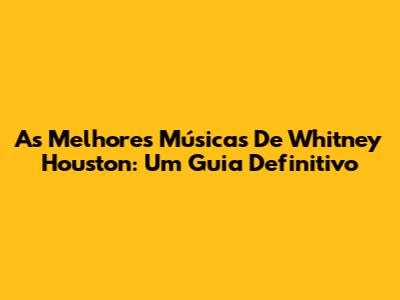 As Melhores Músicas De Whitney Houston: Um Guia Definitivo