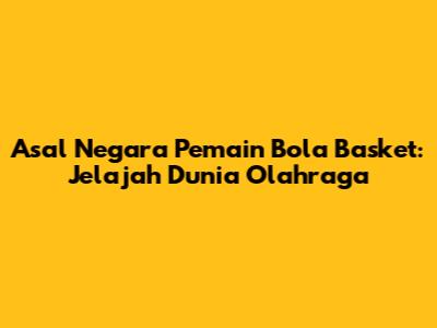 Asal Negara Pemain Bola Basket: Jelajah Dunia Olahraga