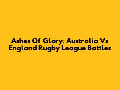 Ashes Of Glory: Australia Vs England Rugby League Battles