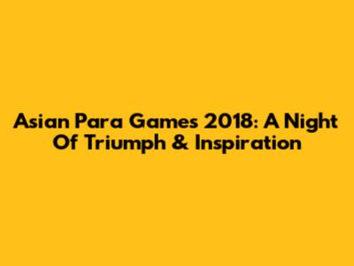 Asian Para Games 2018: A Night Of Triumph & Inspiration