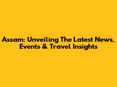 Assam: Unveiling The Latest News, Events & Travel Insights