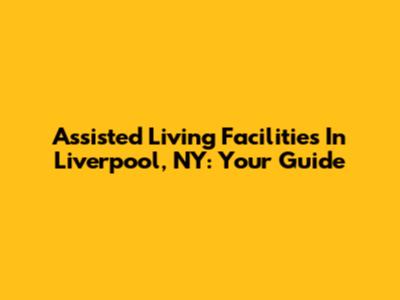 Assisted Living Facilities In Liverpool, NY: Your Guide