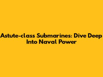 Astute-class Submarines: Dive Deep Into Naval Power