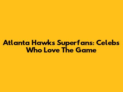 Atlanta Hawks Superfans: Celebs Who Love The Game