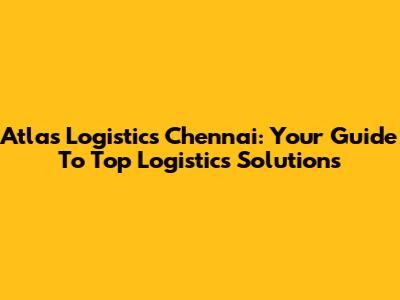 Atlas Logistics Chennai: Your Guide To Top Logistics Solutions