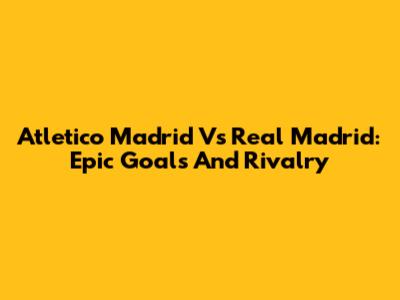 Atletico Madrid Vs Real Madrid: Epic Goals And Rivalry
