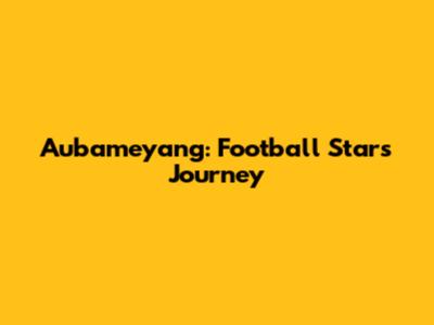 Aubameyang: Football Star's Journey
