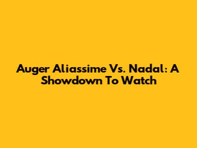 Auger Aliassime Vs. Nadal: A Showdown To Watch