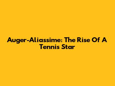 Auger-Aliassime: The Rise Of A Tennis Star