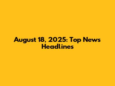 August 18, 2025: Top News Headlines