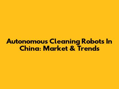 Autonomous Cleaning Robots In China: Market & Trends