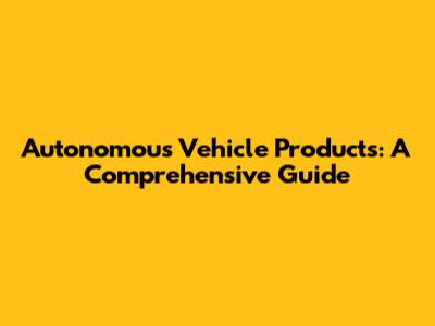 Autonomous Vehicle Products: A Comprehensive Guide