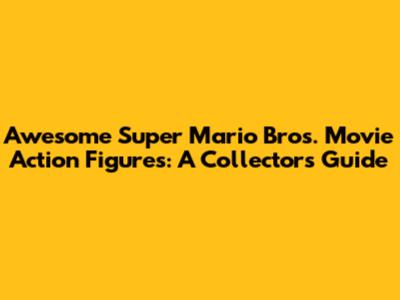 Awesome Super Mario Bros. Movie Action Figures: A Collector's Guide