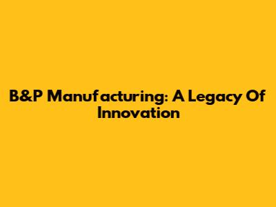 B&P Manufacturing: A Legacy Of Innovation