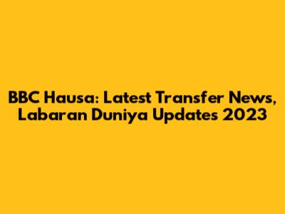 BBC Hausa: Latest Transfer News, Labaran Duniya Updates 2023