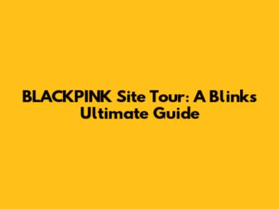 BLACKPINK Site Tour: A Blink's Ultimate Guide