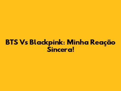 BTS Vs Blackpink: Minha Reação Sincera!