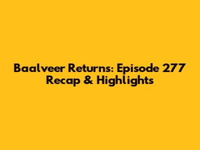Baalveer Returns: Episode 277 Recap & Highlights
