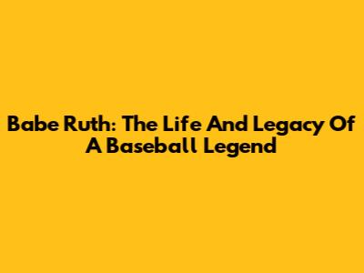 Babe Ruth: The Life And Legacy Of A Baseball Legend