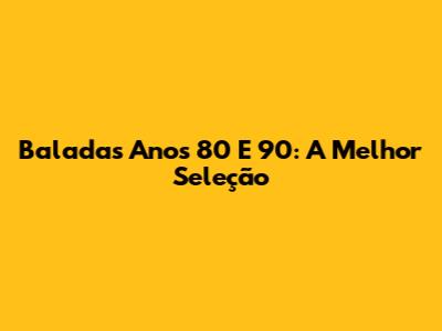 Baladas Anos 80 E 90: A Melhor Seleção
