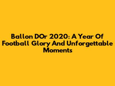 Ballon D'Or 2020: A Year Of Football Glory And Unforgettable Moments