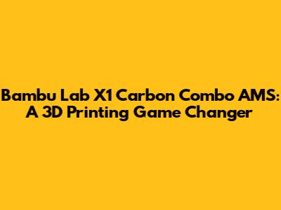 Bambu Lab X1 Carbon Combo AMS: A 3D Printing Game Changer