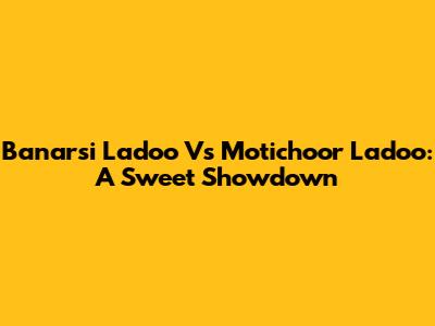 Banarsi Ladoo Vs Motichoor Ladoo: A Sweet Showdown