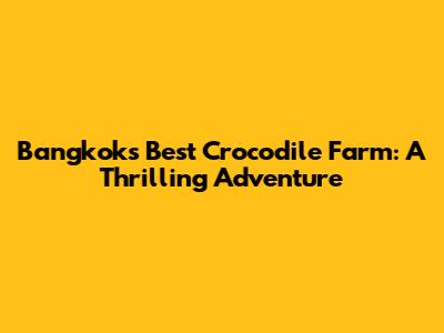 Bangkok's Best Crocodile Farm: A Thrilling Adventure