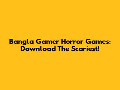 Bangla Gamer Horror Games: Download The Scariest!