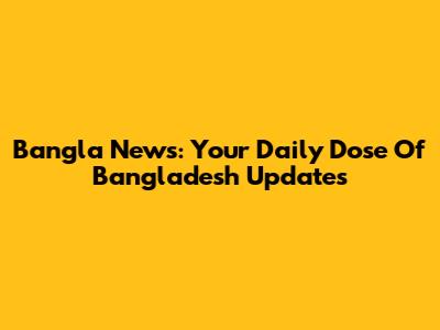 Bangla News: Your Daily Dose Of Bangladesh Updates